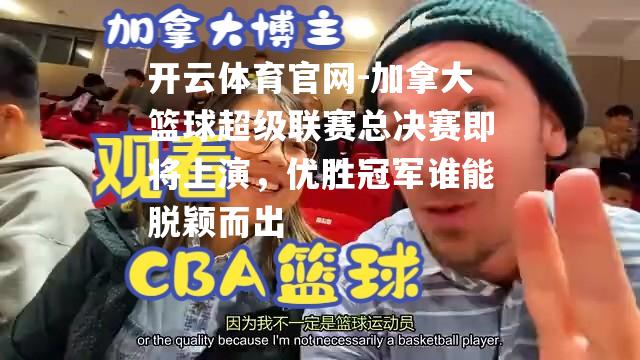加拿大篮球超级联赛总决赛即将上演，优胜冠军谁能脱颖而出